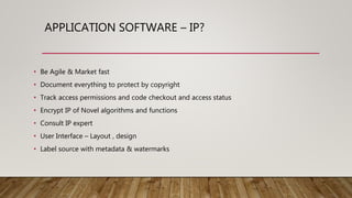APPLICATION SOFTWARE – IP?
• Be Agile & Market fast
• Document everything to protect by copyright
• Track access permissions and code checkout and access status
• Encrypt IP of Novel algorithms and functions
• Consult IP expert
• User Interface – Layout , design
• Label source with metadata & watermarks
 