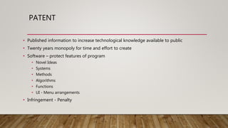 PATENT
• Published information to increase technological knowledge available to public
• Twenty years monopoly for time and effort to create
• Software – protect features of program
• Novel Ideas
• Systems
• Methods
• Algorithms
• Functions
• UI - Menu arrangements
• Infringement - Penalty
 