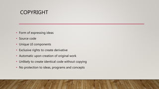 COPYRIGHT
• Form of expressing ideas
• Source code
• Unique UI components
• Exclusive rights to create derivative
• Automatic upon creation of original work
• Unlikely to create identical code without copying
• No protection to ideas, programs and concepts
 