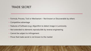 TRADE SECRET
• Formula, Process, Tool or Mechanism – Not known or Discoverable by others
• Competitive advantage
• Features of Software (e.g,) Algorithm to detect image in Luminosity
• Not extended to elements reproducible by reverse engineering
• Cannot be subject to infringement
• Prove that trade secret is not known to the market
 