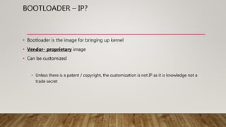 BOOTLOADER – IP?
• Bootloader is the image for bringing up kernel
• Vendor- proprietary image
• Can be customized
• Unless there is a patent / copyright, the customization is not IP as it is knowledge not a
trade secret
 