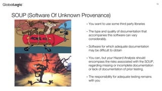 15
SOUP (Software Of Unknown Provenance)
• You want to use some third party libraries
• The type and quality of documentation that
accompanies this software can vary
considerably.
• Software for which adequate documentation
may be difficult to obtain
• You can, but your Hazard Analysis should
encompass the risks associated with the SOUP,
regarding missing or incomplete documentation
or lack of documentation of prior testing.
• The responsibility for adequate testing remains
with you
 