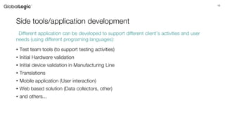 16
Side tools/application development
• Test team tools (to support testing activities)
• Initial Hardware validation
• Initial device validation in Manufacturing Line
• Translations
• Mobile application (User interaction)
• Web based solution (Data collectors, other)
• and others...
Different application can be developed to support different client’s activities and user
needs (using different programing languages):
 