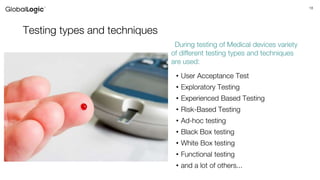18
Testing types and techniques
• User Acceptance Test
• Exploratory Testing
• Experienced Based Testing
• Risk-Based Testing
• Ad-hoc testing
• Black Box testing
• White Box testing
• Functional testing
• and a lot of others...
During testing of Medical devices variety
of different testing types and techniques
are used:
 