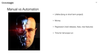 19
Manual vs Automation
• Lifeline (long or short term project)
• Money
• Regression (next releases, fixes, new features)
• Time for full scope run
 