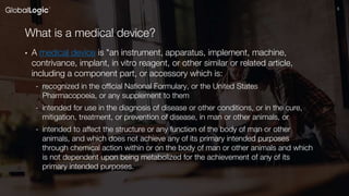55
What is a medical device?
• A medical device is "an instrument, apparatus, implement, machine,
contrivance, implant, in vitro reagent, or other similar or related article,
including a component part, or accessory which is:
- recognized in the official National Formulary, or the United States
Pharmacopoeia, or any supplement to them
- intended for use in the diagnosis of disease or other conditions, or in the cure,
mitigation, treatment, or prevention of disease, in man or other animals, or
- intended to affect the structure or any function of the body of man or other
animals, and which does not achieve any of its primary intended purposes
through chemical action within or on the body of man or other animals and which
is not dependent upon being metabolized for the achievement of any of its
primary intended purposes.
 