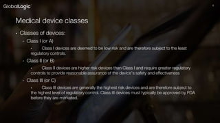 66
Medical device classes
• Classes of devices:
- Class I (or A)
• Class I devices are deemed to be low risk and are therefore subject to the least
regulatory controls.
- Class II (or B)
• Class II devices are higher risk devices than Class I and require greater regulatory
controls to provide reasonable assurance of the device’s safety and effectiveness
- Class III (or C)
• Class III devices are generally the highest risk devices and are therefore subject to
the highest level of regulatory control. Class III devices must typically be approved by FDA
before they are marketed.
 