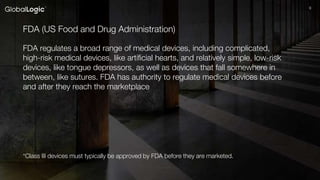 99
FDA (US Food and Drug Administration)
FDA regulates a broad range of medical devices, including complicated,
high-risk medical devices, like artificial hearts, and relatively simple, low-risk
devices, like tongue depressors, as well as devices that fall somewhere in
between, like sutures. FDA has authority to regulate medical devices before
and after they reach the marketplace
*Class III devices must typically be approved by FDA before they are marketed.
 