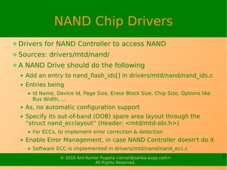 NAND Chip Drivers
Drivers for NAND Controller to access NAND
Sources: drivers/mtd/nand/
A NAND Drive should do the following
  Add an entry to nand_flash_ids[] in drivers/mtd/nand/nand_ids.c
  Entries being
    Id Name, Device Id, Page Size, Erase Block Size, Chip Size, Options like
    Bus Width, …
  As, no automatic configuration support
  Specify its out-of-band (OOB) spare area layout through the
  “struct nand_ecclayout” (Header: <mtd/mtd-abi.h>)
    For ECCs, to implement error correction & detection
  Enable Error Management, in case NAND Controller doesn't do it
    Software ECC is implemented in drivers/mtd/nand/nand_ecc.c
               © 2010 Anil Kumar Pugalia <email@sarika-pugs.com>               11
                              All Rights Reserved.
 