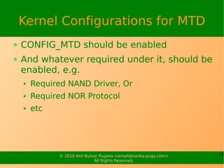 Kernel Configurations for MTD
CONFIG_MTD should be enabled
And whatever required under it, should be
enabled, e.g.
  Required NAND Driver, Or
  Required NOR Protocol
  etc




        © 2010 Anil Kumar Pugalia <email@sarika-pugs.com>   12
                       All Rights Reserved.
 