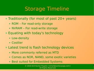 Storage Timeline
Traditionally (for most of past 20+ years)
  ROM – For read-only storage
  NVRAM – For read-write storage
Equating with today's technology
  Low-density
  Costlier
Latest trend is flash technology devices
  More commonly referred as MTD
  Comes as NOR, NAND, some exotic varieties
  Best suited for Embedded Systems
             © 2010 Anil Kumar Pugalia <email@sarika-pugs.com>   3
                            All Rights Reserved.
 