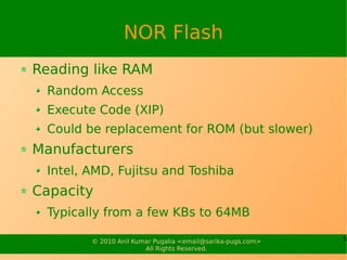 NOR Flash
Reading like RAM
 Random Access
 Execute Code (XIP)
 Could be replacement for ROM (but slower)
Manufacturers
 Intel, AMD, Fujitsu and Toshiba
Capacity
 Typically from a few KBs to 64MB

        © 2010 Anil Kumar Pugalia <email@sarika-pugs.com>   5
                       All Rights Reserved.
 