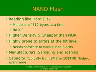 NAND Flash
Reading like Hard Disk
  Multiples of 512 bytes at a time
  No XIP
Higher Density & Cheaper than NOR
Highly prone to errors at the bit level
  Needs software to handle bad blocks
Manufacturers: Samsung and Toshiba
Capacity: Typically from 8MB to 1024MB. Today,
even more
           © 2010 Anil Kumar Pugalia <email@sarika-pugs.com>   6
                          All Rights Reserved.
 