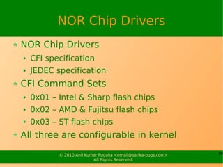 NOR Chip Drivers
NOR Chip Drivers
  CFI specification
  JEDEC specification
CFI Command Sets
  0x01 – Intel & Sharp flash chips
  0x02 – AMD & Fujitsu flash chips
  0x03 – ST flash chips
All three are configurable in kernel

         © 2010 Anil Kumar Pugalia <email@sarika-pugs.com>   10
                        All Rights Reserved.
 