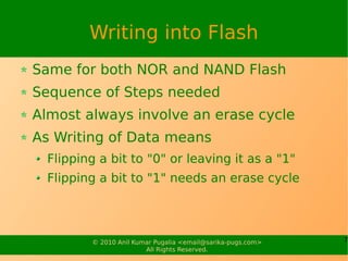 Writing into Flash
Same for both NOR and NAND Flash
Sequence of Steps needed
Almost always involve an erase cycle
As Writing of Data means
  Flipping a bit to "0" or leaving it as a "1"
  Flipping a bit to "1" needs an erase cycle




         © 2010 Anil Kumar Pugalia <email@sarika-pugs.com>   7
                        All Rights Reserved.
 