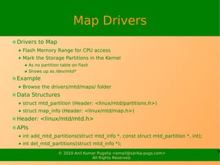 Map Drivers
Drivers to Map
  Flash Memory Range for CPU access
  Mark the Storage Partitions in the Kernel
       As no partition table on flash
       Shows up as /dev/mtd*
Example
  Browse the drivers/mtd/maps/ folder
Data Structures
  struct mtd_partition (Header: <linux/mtd/partitions.h>)
  struct map_info (Header: <linux/mtd/map.h>)
Header: <linux/mtd/mtd.h>
APIs
  int add_mtd_partitions(struct mtd_info *, const struct mtd_partition *, int);
  int del_mtd_partitions(struct mtd_info *);
                     © 2010 Anil Kumar Pugalia <email@sarika-pugs.com>            9
                                    All Rights Reserved.
 