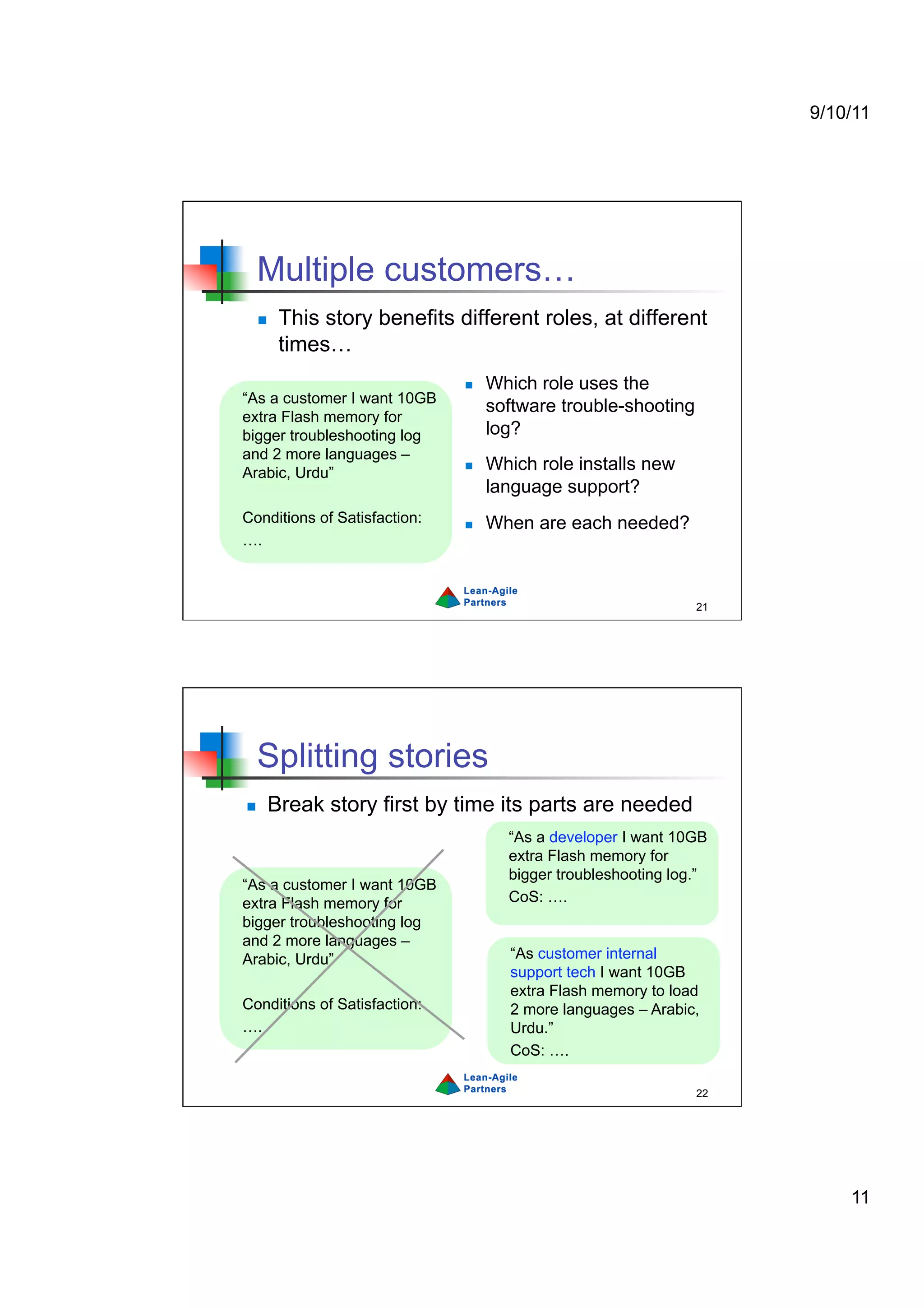 9/10/11




  Multiple customers…
      This story benefits different roles, at different
       times…
                                  Which role uses the
“As a customer I want 10GB
                                   software trouble-shooting
extra Flash memory for
bigger troubleshooting log         log?
and 2 more languages –
Arabic, Urdu”
                                  Which role installs new
                                   language support?
Conditions of Satisfaction:       When are each needed?
….



                                                               21




  Splitting stories
    Break story first by time its parts are needed
                                     “As a developer I want 10GB
                                     extra Flash memory for
                                     bigger troubleshooting log.”
“As a customer I want 10GB
extra Flash memory for               CoS: ….
bigger troubleshooting log
and 2 more languages –
Arabic, Urdu”                        “As customer internal
                                     support tech I want 10GB
                                     extra Flash memory to load
Conditions of Satisfaction:          2 more languages – Arabic,
….                                   Urdu.”
                                     CoS: ….

                                                               22




                                                                        11
 