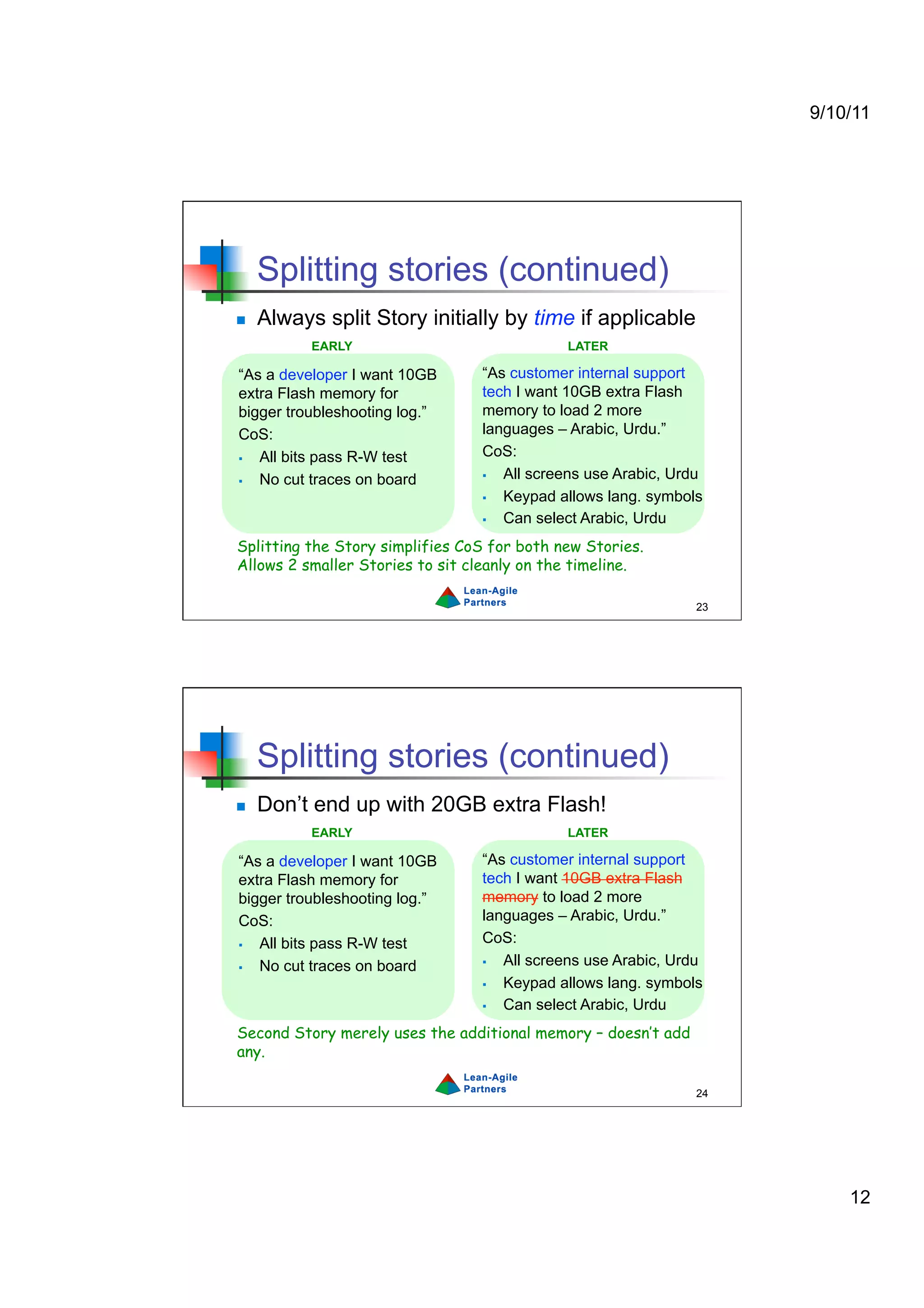 9/10/11




     Splitting stories (continued)
    Always split Story initially by time if applicable
           EARLY                             LATER

“As a developer I want 10GB      “As customer internal support
extra Flash memory for           tech I want 10GB extra Flash
bigger troubleshooting log.”     memory to load 2 more
CoS:                             languages – Arabic, Urdu.”
  All bits pass R-W test        CoS:
  No cut traces on board          All screens use Arabic, Urdu
                                   Keypad allows lang. symbols
                                   Can select Arabic, Urdu
Splitting the Story simplifies CoS for both new Stories.
Allows 2 smaller Stories to sit cleanly on the timeline.

                                                               23




     Splitting stories (continued)
    Don’t end up with 20GB extra Flash!
           EARLY                             LATER

“As a developer I want 10GB      “As customer internal support
extra Flash memory for           tech I want 10GB extra Flash
bigger troubleshooting log.”     memory to load 2 more
CoS:                             languages – Arabic, Urdu.”
  All bits pass R-W test        CoS:
  No cut traces on board          All screens use Arabic, Urdu
                                   Keypad allows lang. symbols
                                   Can select Arabic, Urdu
Second Story merely uses the additional memory – doesn’t add
any.

                                                               24




                                                                        12
 