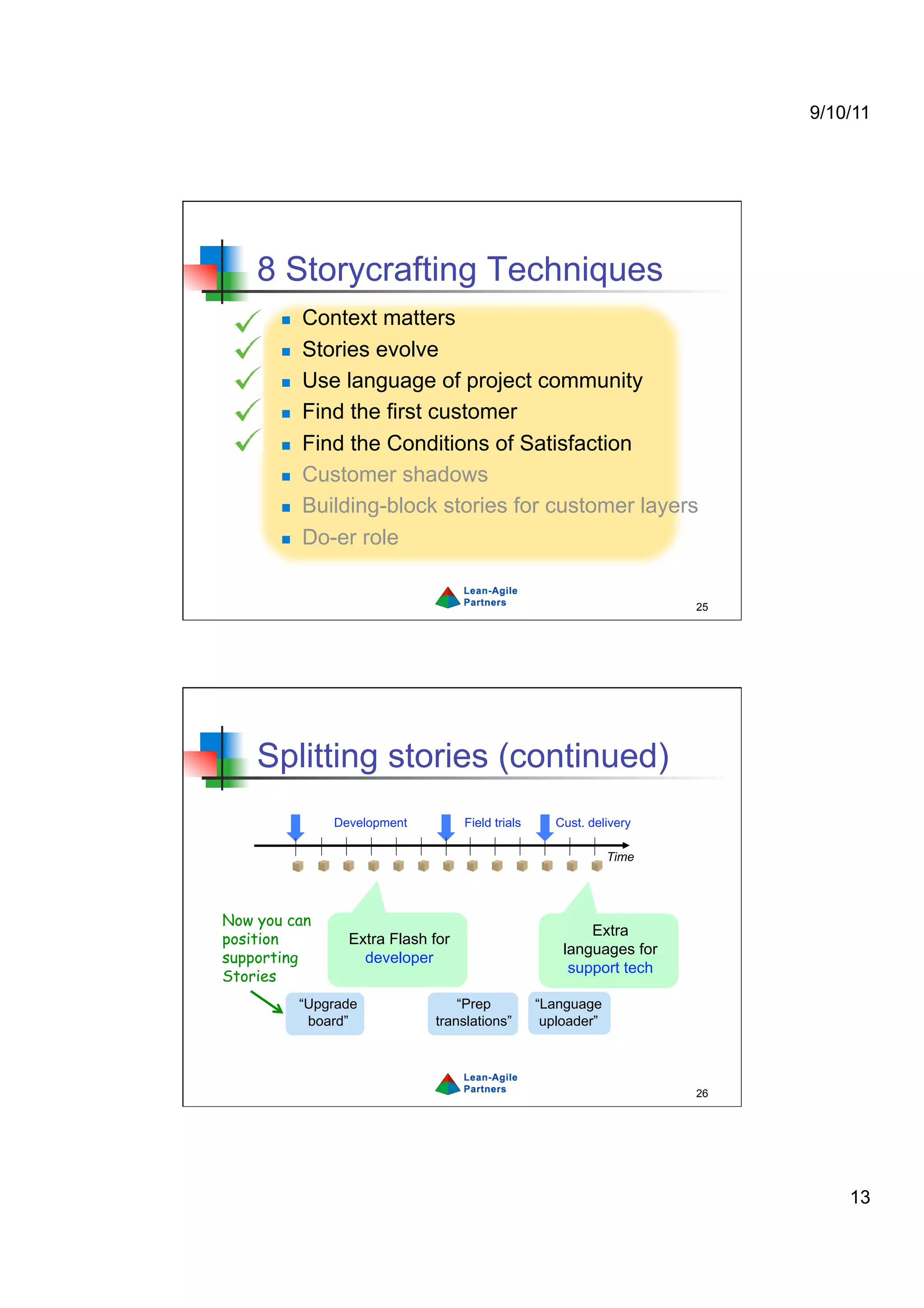9/10/11




    8 Storycrafting Techniques
           Context matters
           Stories evolve
           Use language of project community
           Find the first customer
           Find the Conditions of Satisfaction
           Customer shadows
           Building-block stories for customer layers
           Do-er role


                                                                       25




    Splitting stories (continued)
                Development         Field trials      Cust. delivery

                                                                Time




Now you can
                                                           Extra
position          Extra Flash for
                                                       languages for
supporting          developer
                                                        support tech
Stories
            “Upgrade              “Prep            “Language
             board”           translations”         uploader”




                                                                       26




                                                                                13
 