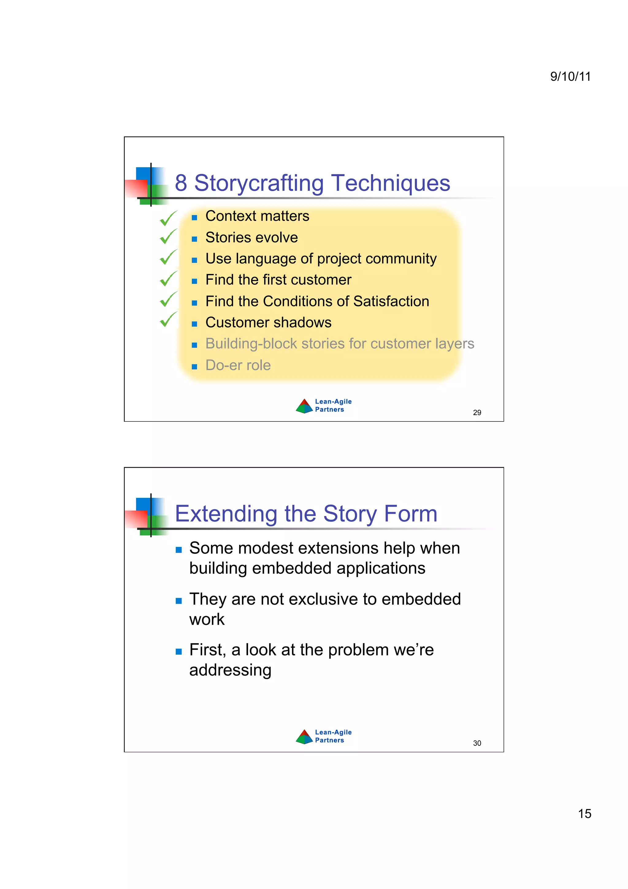 9/10/11




8 Storycrafting Techniques
         Context matters
         Stories evolve
         Use language of project community
         Find the first customer
         Find the Conditions of Satisfaction
         Customer shadows
         Building-block stories for customer layers
         Do-er role


                                                   29




Extending the Story Form
    Some modest extensions help when
     building embedded applications
    They are not exclusive to embedded
     work
    First, a look at the problem we’re
     addressing



                                                   30




                                                            15
 
