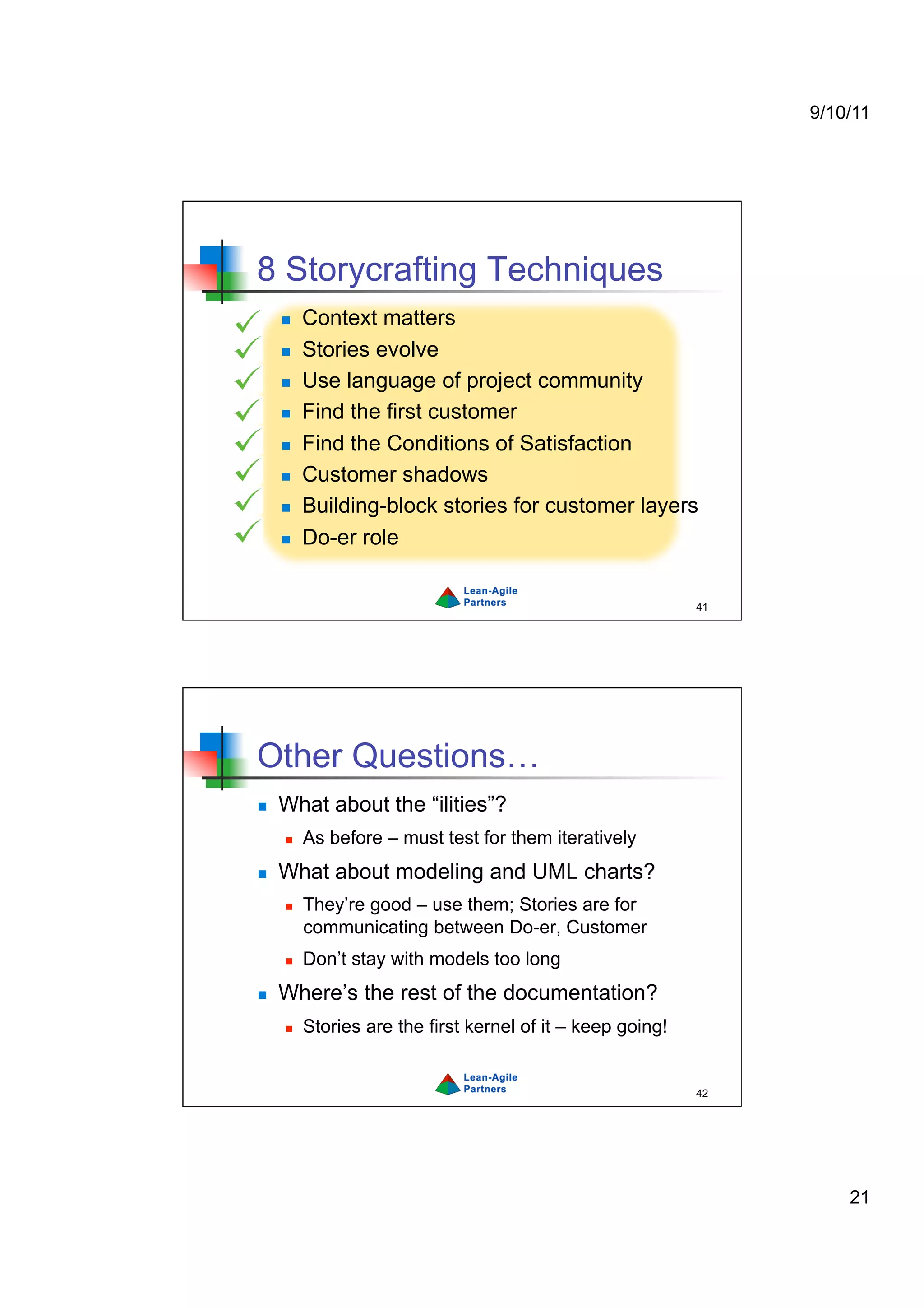 9/10/11




8 Storycrafting Techniques
         Context matters
         Stories evolve
         Use language of project community
         Find the first customer
         Find the Conditions of Satisfaction
         Customer shadows
         Building-block stories for customer layers
         Do-er role


                                                             41




Other Questions…
    What about the “ilities”?
         As before – must test for them iteratively
    What about modeling and UML charts?
         They’re good – use them; Stories are for
          communicating between Do-er, Customer
         Don’t stay with models too long
    Where’s the rest of the documentation?
         Stories are the first kernel of it – keep going!


                                                             42




                                                                      21
 