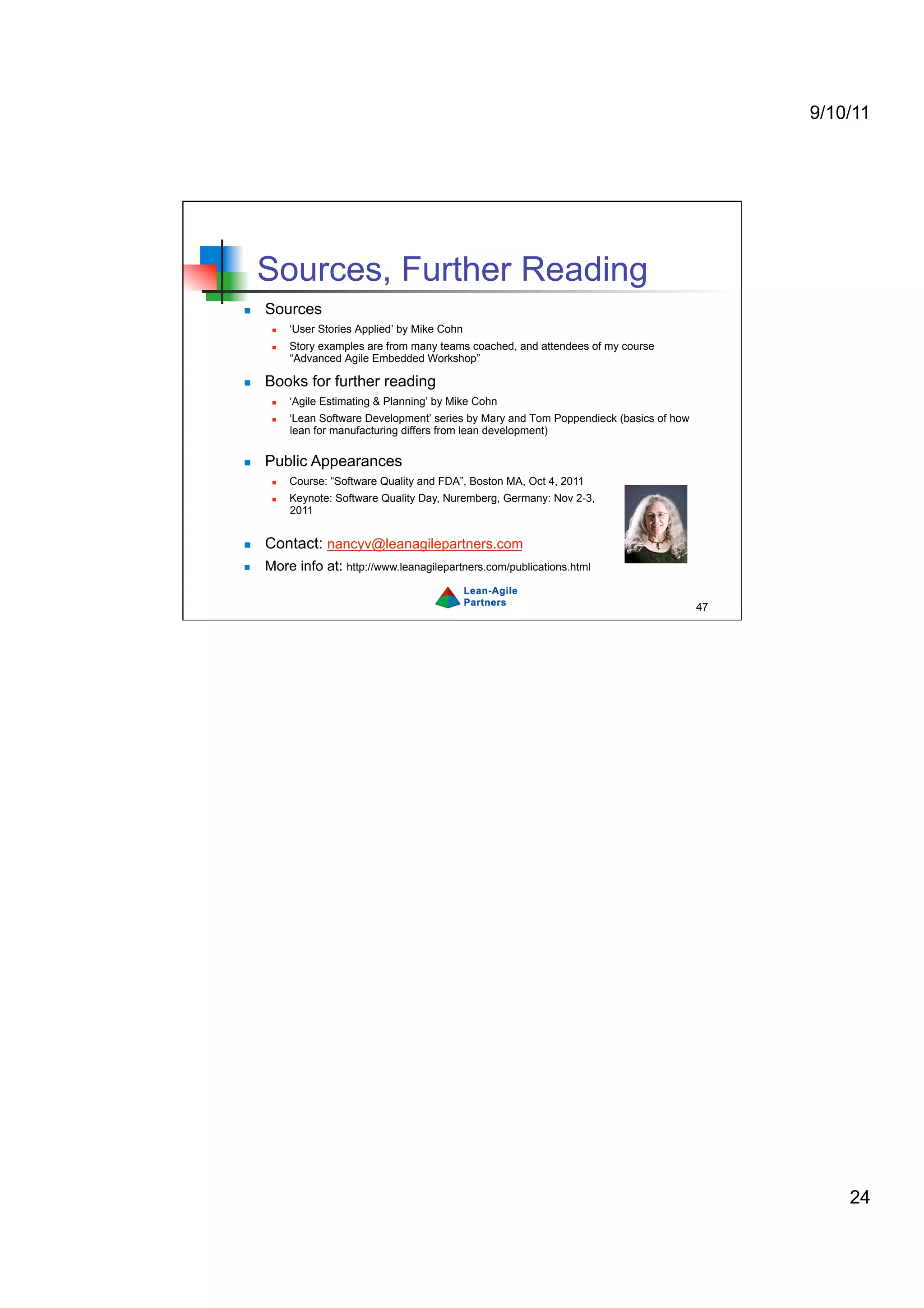 9/10/11




     Sources, Further Reading
    Sources
          ‘User Stories Applied’ by Mike Cohn
          Story examples are from many teams coached, and attendees of my course
           “Advanced Agile Embedded Workshop”

    Books for further reading
          ‘Agile Estimating & Planning’ by Mike Cohn
          ‘Lean Software Development’ series by Mary and Tom Poppendieck (basics of how
           lean for manufacturing differs from lean development)

    Public Appearances
          Course: “Software Quality and FDA”, Boston MA, Oct 4, 2011
          Keynote: Software Quality Day, Nuremberg, Germany: Nov 2-3,
           2011


    Contact: nancyv@leanagilepartners.com
    More info at: http://www.leanagilepartners.com/publications.html

                                                                                           47




                                                                                                    24
 