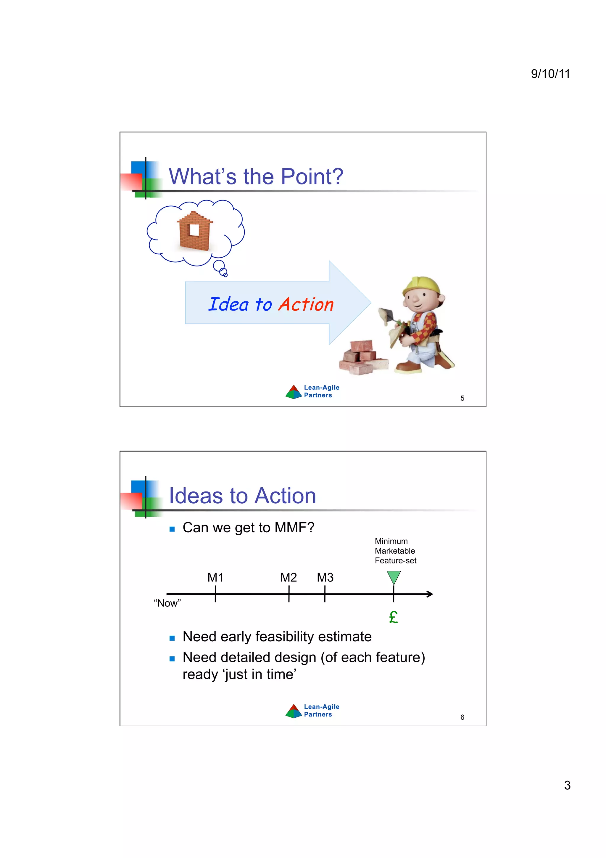 9/10/11




  What’s the Point?




           Idea to Action



                                                    5




  Ideas to Action
       Can we get to MMF?
                                      Minimum
                                      Marketable
                                      Feature-set

           M1          M2    M3

“Now”
                                         £
       Need early feasibility estimate
       Need detailed design (of each feature)
        ready ‘just in time’

                                                    6




                                                             3
 