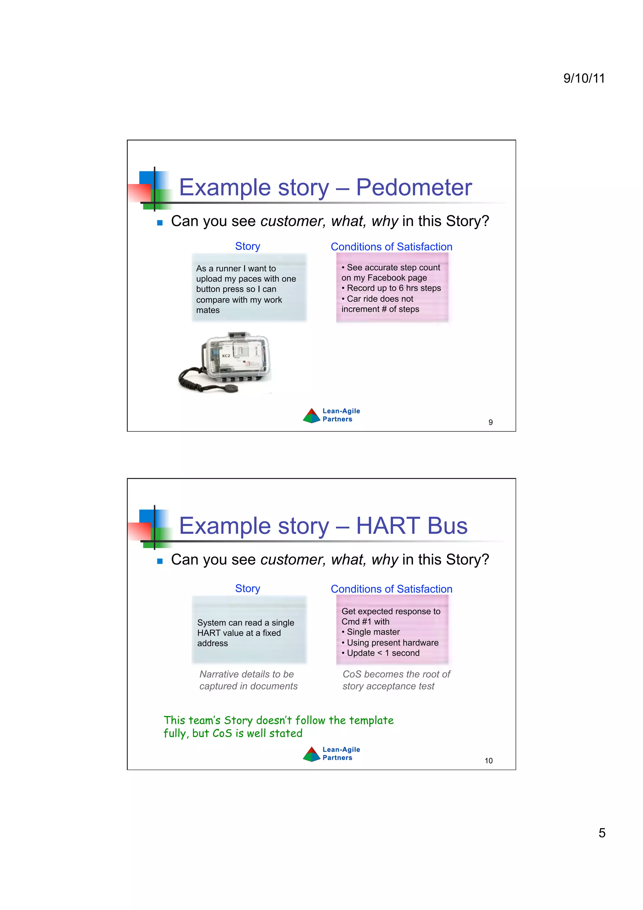 9/10/11




      Example story – Pedometer
    Can you see customer, what, why in this Story?
                 Story             Conditions of Satisfaction
        As a runner I want to        •  See accurate step count
        upload my paces with one     on my Facebook page
        button press so I can        •  Record up to 6 hrs steps
        compare with my work         •  Car ride does not
        mates                        increment # of steps




                                                                    9




      Example story – HART Bus
    Can you see customer, what, why in this Story?
                 Story             Conditions of Satisfaction

                                     Get expected response to
        System can read a single     Cmd #1 with
        HART value at a fixed        •  Single master
        address                      •  Using present hardware
                                     •  Update < 1 second

         Narrative details to be     CoS becomes the root of
         captured in documents       story acceptance test


 This team’s Story doesn’t follow the template
 fully, but CoS is well stated

                                                                   10




                                                                             5
 
