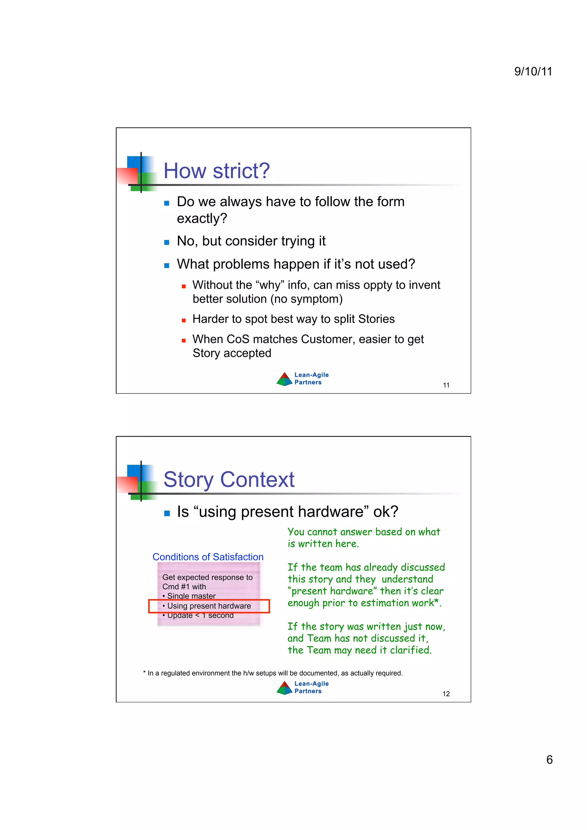 9/10/11




      How strict?
          Do we always have to follow the form
           exactly?
          No, but consider trying it
          What problems happen if it’s not used?
                Without the “why” info, can miss oppty to invent
                 better solution (no symptom)
                Harder to spot best way to split Stories
                When CoS matches Customer, easier to get
                 Story accepted

                                                                                        11




      Story Context
          Is “using present hardware” ok?
                                               You cannot answer based on what
                                               is written here.
   Conditions of Satisfaction
                                               If the team has already discussed
      Get expected response to                 this story and they understand
      Cmd #1 with
      •  Single master
                                               “present hardware” then it’s clear
      •  Using present hardware                enough prior to estimation work*.
      •  Update < 1 second
                                               If the story was written just now,
                                               and Team has not discussed it,
                                               the Team may need it clarified.

* In a regulated environment the h/w setups will be documented, as actually required.

                                                                                        12




                                                                                                  6
 