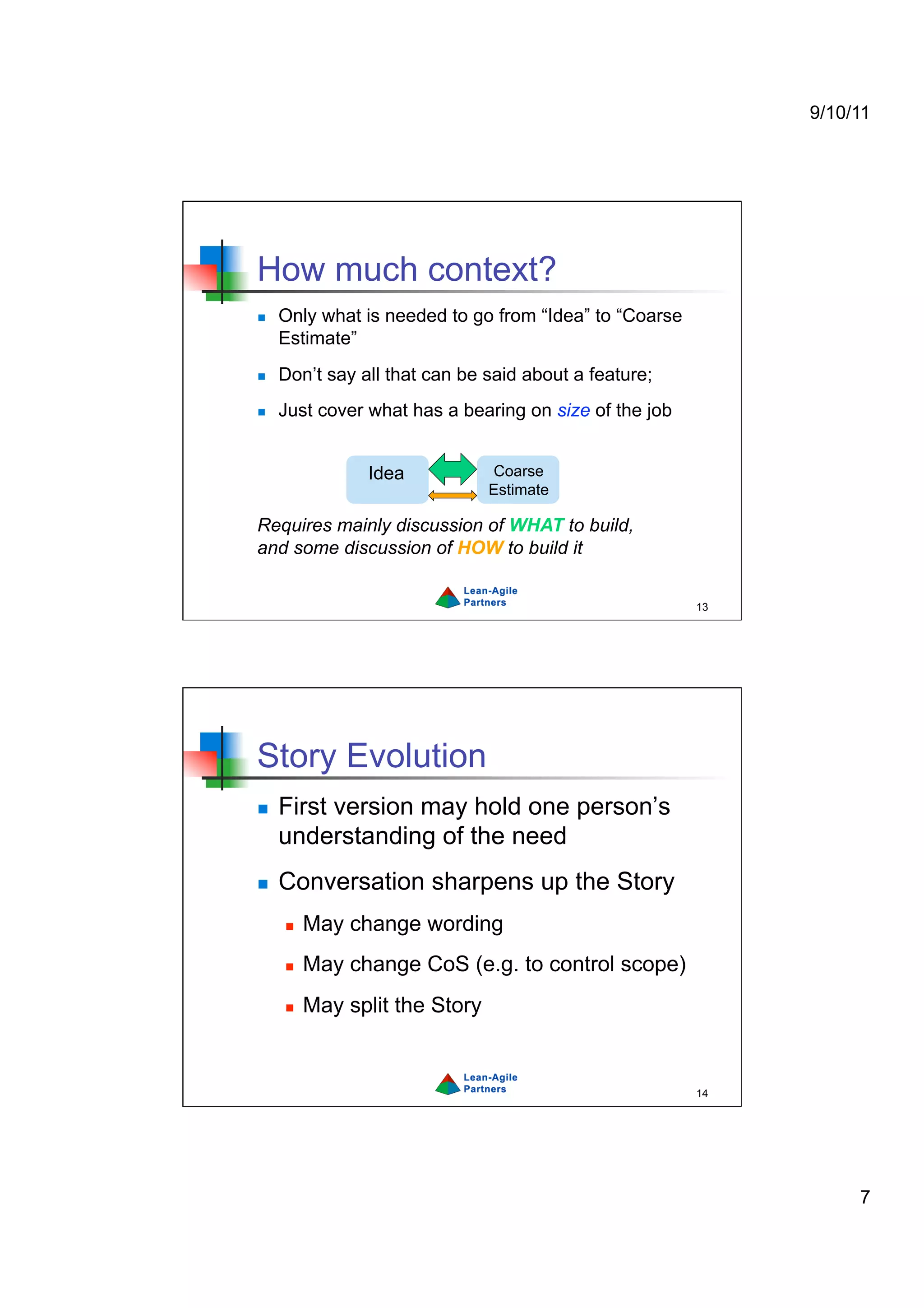 9/10/11




How much context?
    Only what is needed to go from “Idea” to “Coarse
     Estimate”
    Don’t say all that can be said about a feature;
    Just cover what has a bearing on size of the job


                Idea            Coarse
                                Estimate

Requires mainly discussion of WHAT to build,
and some discussion of HOW to build it


                                                        13




Story Evolution
    First version may hold one person’s
     understanding of the need
    Conversation sharpens up the Story
         May change wording
         May change CoS (e.g. to control scope)
         May split the Story


                                                        14




                                                                  7
 