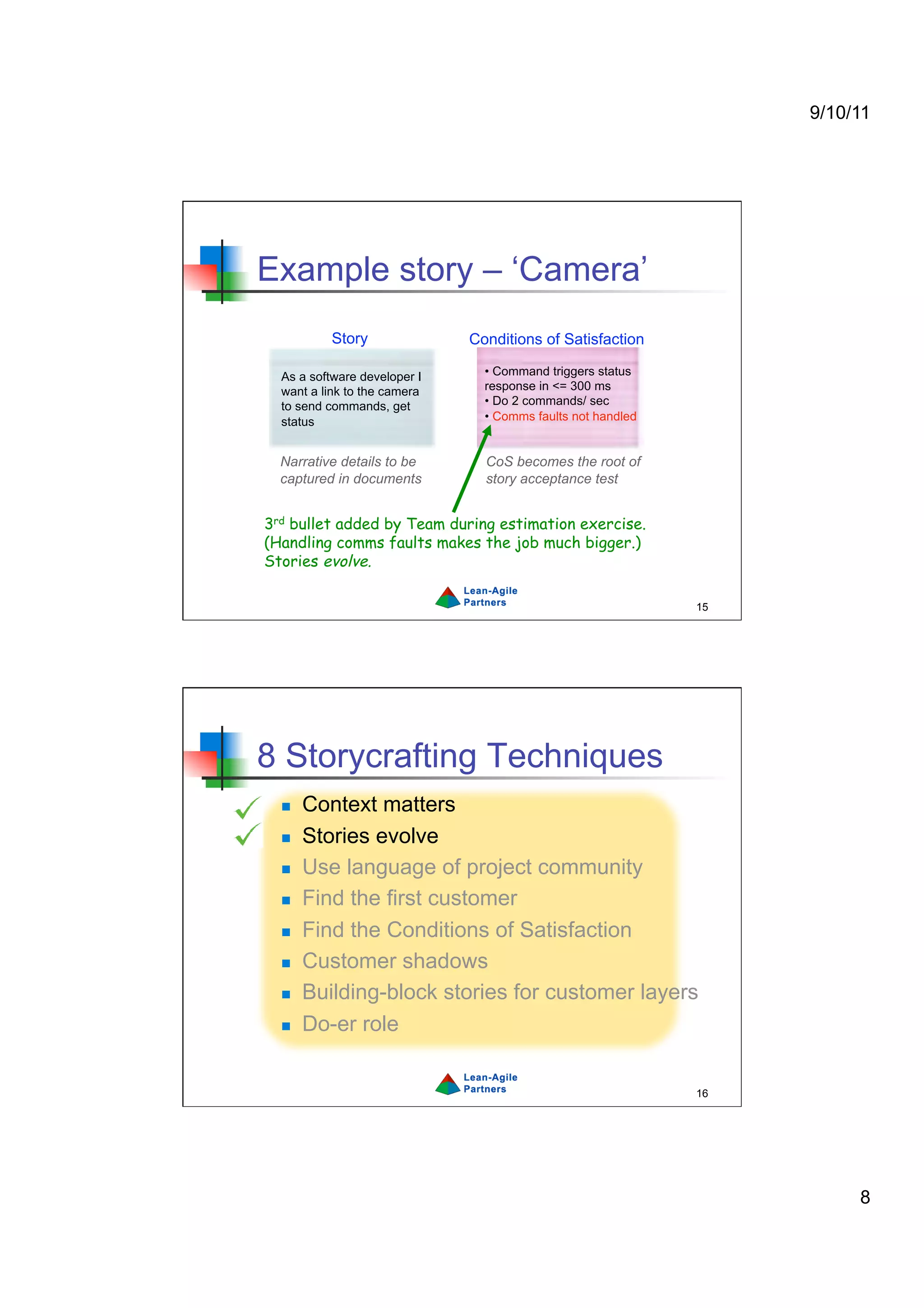 9/10/11




Example story – ‘Camera’
           Story              Conditions of Satisfaction

  As a software developer I     •  Command triggers status
  want a link to the camera     response in <= 300 ms
  to send commands, get         •  Do 2 commands/ sec
  status                        •  Comms faults not handled


  Narrative details to be       CoS becomes the root of
  captured in documents         story acceptance test


3rd bullet added by Team during estimation exercise.
(Handling comms faults makes the job much bigger.)
Stories evolve.

                                                              15




8 Storycrafting Techniques
      Context matters
      Stories evolve
      Use language of project community
      Find the first customer
      Find the Conditions of Satisfaction
      Customer shadows
      Building-block stories for customer layers
      Do-er role


                                                              16




                                                                        8
 