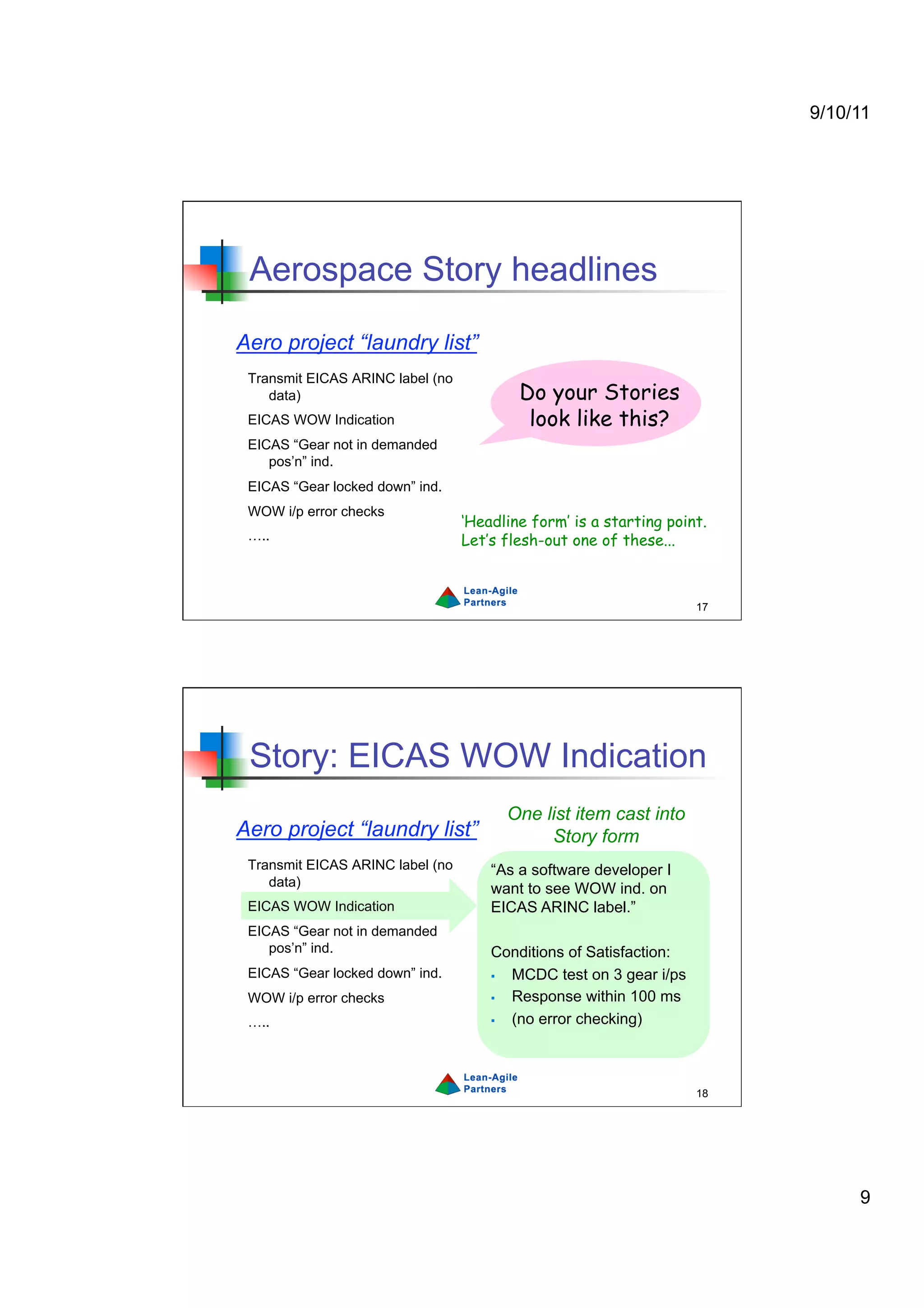 9/10/11




 Aerospace Story headlines

Aero project “laundry list”
 Transmit EICAS ARINC label (no
    data)                                 Do your Stories
 EICAS WOW Indication                      look like this?
 EICAS “Gear not in demanded
    pos’n” ind.
 EICAS “Gear locked down” ind.
 WOW i/p error checks
                                  ‘Headline form’ is a starting point.
 …..                              Let’s flesh-out one of these...



                                                                    17




 Story: EICAS WOW Indication
                                        One list item cast into
Aero project “laundry list”                  Story form
 Transmit EICAS ARINC label (no       “As a software developer I
    data)                             want to see WOW ind. on
 EICAS WOW Indication                 EICAS ARINC label.”
 EICAS “Gear not in demanded
    pos’n” ind.                       Conditions of Satisfaction:
 EICAS “Gear locked down” ind.          MCDC test on 3 gear i/ps
 WOW i/p error checks                   Response within 100 ms
 …..                                    (no error checking)



                                                                    18




                                                                              9
 