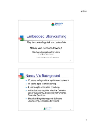 9/10/11




 Embedded Storycrafting
     Key to controlling risk and schedule

       Nancy Van Schooenderwoert
         http://www.leanagilepartners.com/
                 NancyV@LeanAgilePartners.com

              © 2008-11 Lean-Agile Partners Inc. All rights reserved.


                                                                        1




Nancy V’s Background
    15 years safety-critical systems experience
    11 years agile team coaching
    4 years agile enterprise coaching
    Industries: Aerospace, Medical Devices,
     Sonar Weaponry, Scientific Instruments,
     Financial Services
    Electrical Engineering and Software
     Engineering, embedded systems


                                                                        2




                                                                                 1
 