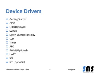 Device Drivers
 Getting Started
 GPIO
 LED (Optional)
 Switch
 Seven Segment Display
 LCD
 Timer
 ADC
 PWM (Optional)
 UART
 SPI
 I2C (Optional)
25-Apr-17Embedded Summer Camps - 2017 6
 