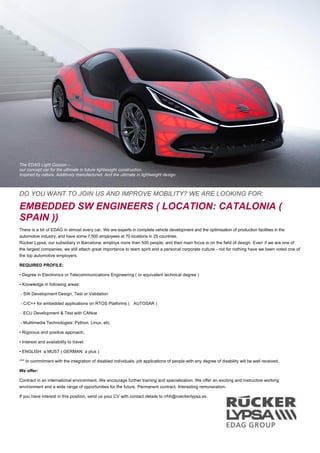 The EDAG Light Cocoon –
our concept car for the ultimate in future lightweight construction.
Inspired by nature. Additively manufactured. And the ultimate in lightweight design.
DO YOU WANT TO JOIN US AND IMPROVE MOBILITY? WE ARE LOOKING FOR:
EMBEDDED SW ENGINEERS ( LOCATION: CATALONIA (
SPAIN ))
There is a bit of EDAG in almost every car. We are experts in complete vehicle development and the optimisation of production facilities in the
automotive industry, and have some 7,500 employees at 70 locations in 25 countries.
Rücker Lypsa, our subsidiary in Barcelona, employs more than 500 people, and their main focus is on the field of design. Even if we are one of
the largest companies, we still attach great importance to team spirit and a personal corporate culture - not for nothing have we been voted one of
the top automotive employers.
REQUIRED PROFILE:
• Degree in Electronics or Telecommunications Engineering ( or equivalent technical degree )
• Knowledge in following areas:
‐ SW Development Design, Test or Validation
‐ C/C++ for embedded applications on RTOS Platforms ( AUTOSAR )
‐ ECU Development & Test with CANoe
‐ Mulitimedia Technologies: Python, Linux, etc.
• Rigorous and positive approach,
• Interest and availability to travel.
• ENGLISH: a MUST ( GERMAN: a plus )
*** In commitment with the integration of disabled individuals, job applications of people with any degree of disability will be well received.
We offer:
Contract in an international environment. We encourage further training and specialization. We offer an exciting and instructive working
environment and a wide range of opportunities for the future. Permanent contract. Interesting remuneration.
If you have interest in this position, send us your CV with contact details to rrhh@rueckerlypsa.es
 