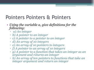 Pointers Pointers & Pointers
• Using the variable a, give definitions for the
  following:
  ▫  a) An integer
  ▫ b) A pointer to an integer
  ▫ c) A pointer to a pointer to an integer
  ▫ d) An array of 10 integers
  ▫ e) An array of 10 pointers to integers
  ▫ f) A pointer to an array of 10 integers
  ▫ g) A pointer to a function that takes an integer as an
    argument and returns an integer
  ▫ h) An array of ten pointers to functions that take an
    integer argument and return an integer
 