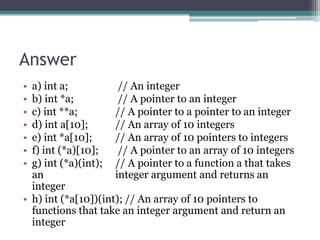 Answer
• a) int a;           // An integer
• b) int *a;          // A pointer to an integer
• c) int **a;        // A pointer to a pointer to an integer
• d) int a[10];      // An array of 10 integers
• e) int *a[10];     // An array of 10 pointers to integers
• f) int (*a)[10];    // A pointer to an array of 10 integers
• g) int (*a)(int); // A pointer to a function a that takes
  an                 integer argument and returns an
  integer
• h) int (*a[10])(int); // An array of 10 pointers to
  functions that take an integer argument and return an
  integer
 