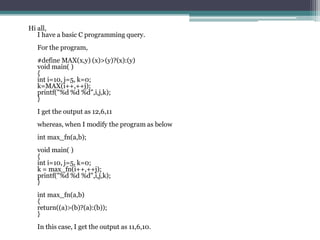 Hi all,
   I have a basic C programming query.
  For the program,
  #define MAX(x,y) (x)>(y)?(x):(y)
  void main( )
  {
  int i=10, j=5, k=0;
  k=MAX(i++,++j);
  printf("%d %d %d",i,j,k);
  }
  I get the output as 12,6,11
  whereas, when I modify the program as below
  int max_fn(a,b);
  void main( )
  {
  int i=10, j=5, k=0;
  k = max_fn(i++,++j);
  printf("%d %d %d",i,j,k);
  }
  int max_fn(a,b)
  {
  return((a)>(b)?(a):(b));
  }
  In this case, I get the output as 11,6,10.
 