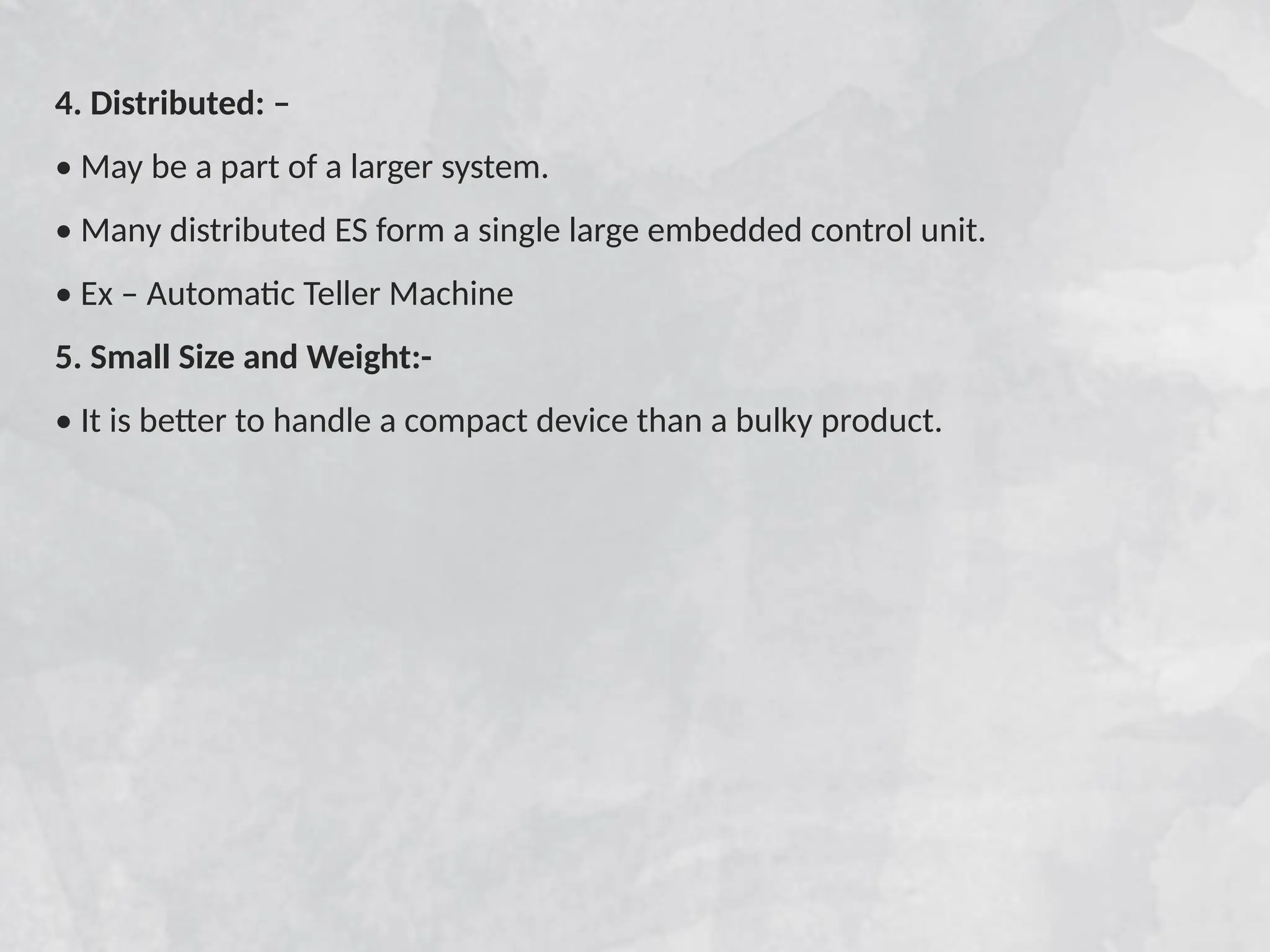 4. Distributed: –
• May be a part of a larger system.
• Many distributed ES form a single large embedded control unit.
• Ex – Automatic Teller Machine
5. Small Size and Weight:-
• It is better to handle a compact device than a bulky product.
 