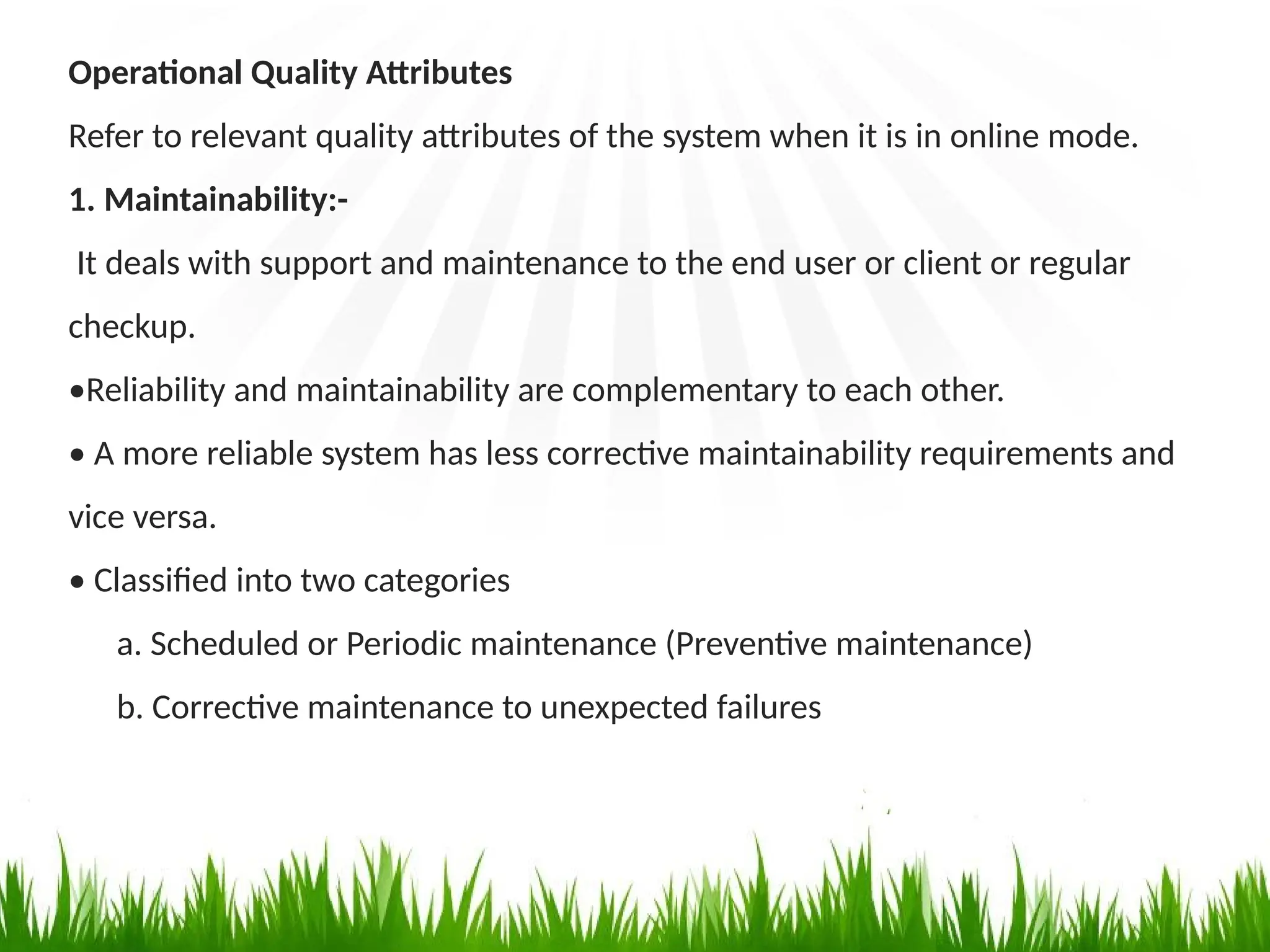 Operational Quality Attributes
Refer to relevant quality attributes of the system when it is in online mode.
1. Maintainability:-
It deals with support and maintenance to the end user or client or regular
checkup.
•Reliability and maintainability are complementary to each other.
• A more reliable system has less corrective maintainability requirements and
vice versa.
• Classified into two categories
a. Scheduled or Periodic maintenance (Preventive maintenance)
b. Corrective maintenance to unexpected failures
 