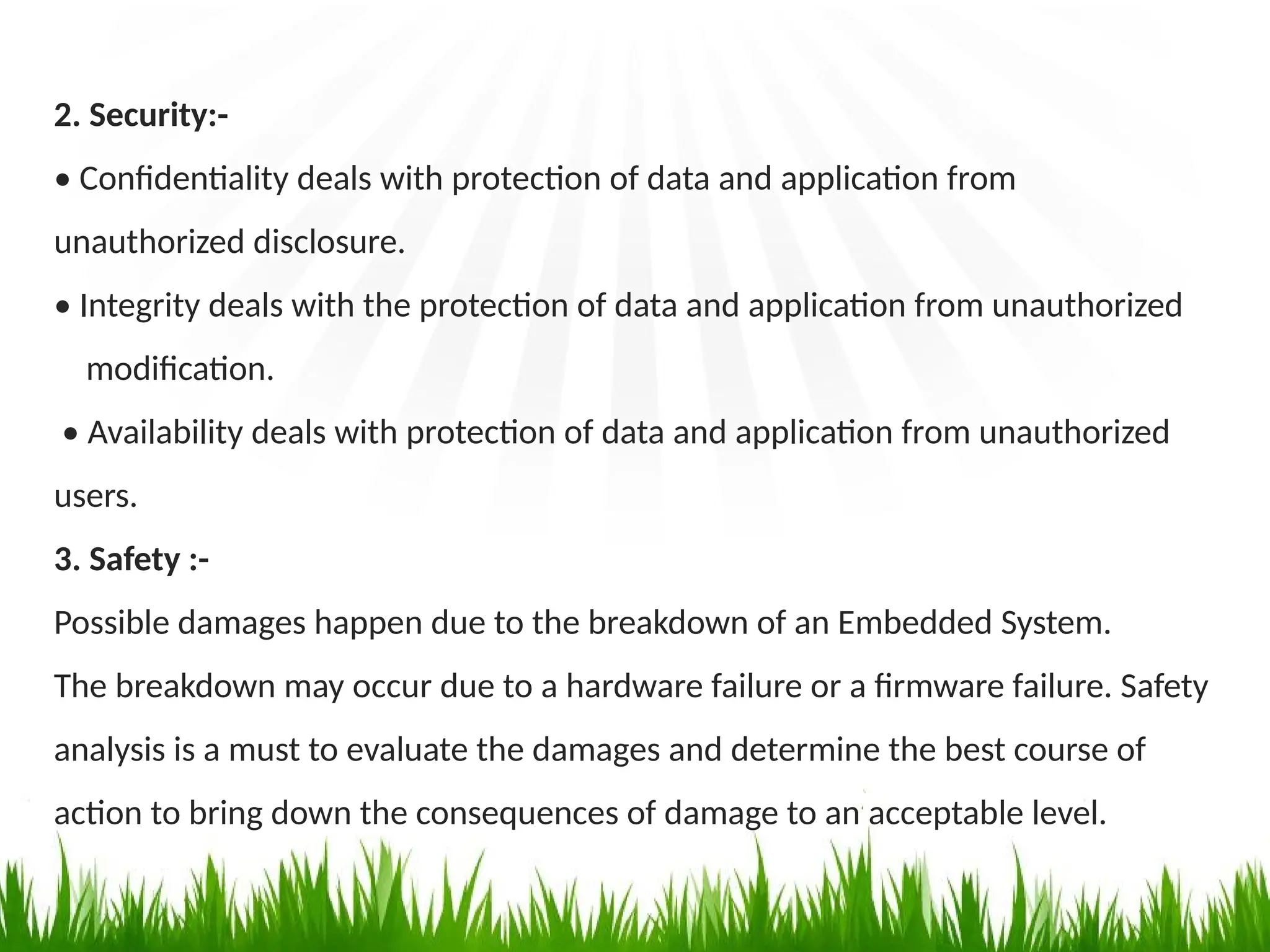 2. Security:-
• Confidentiality deals with protection of data and application from
unauthorized disclosure.
• Integrity deals with the protection of data and application from unauthorized
modification.
• Availability deals with protection of data and application from unauthorized
users.
3. Safety :-
Possible damages happen due to the breakdown of an Embedded System.
The breakdown may occur due to a hardware failure or a firmware failure. Safety
analysis is a must to evaluate the damages and determine the best course of
action to bring down the consequences of damage to an acceptable level.
 