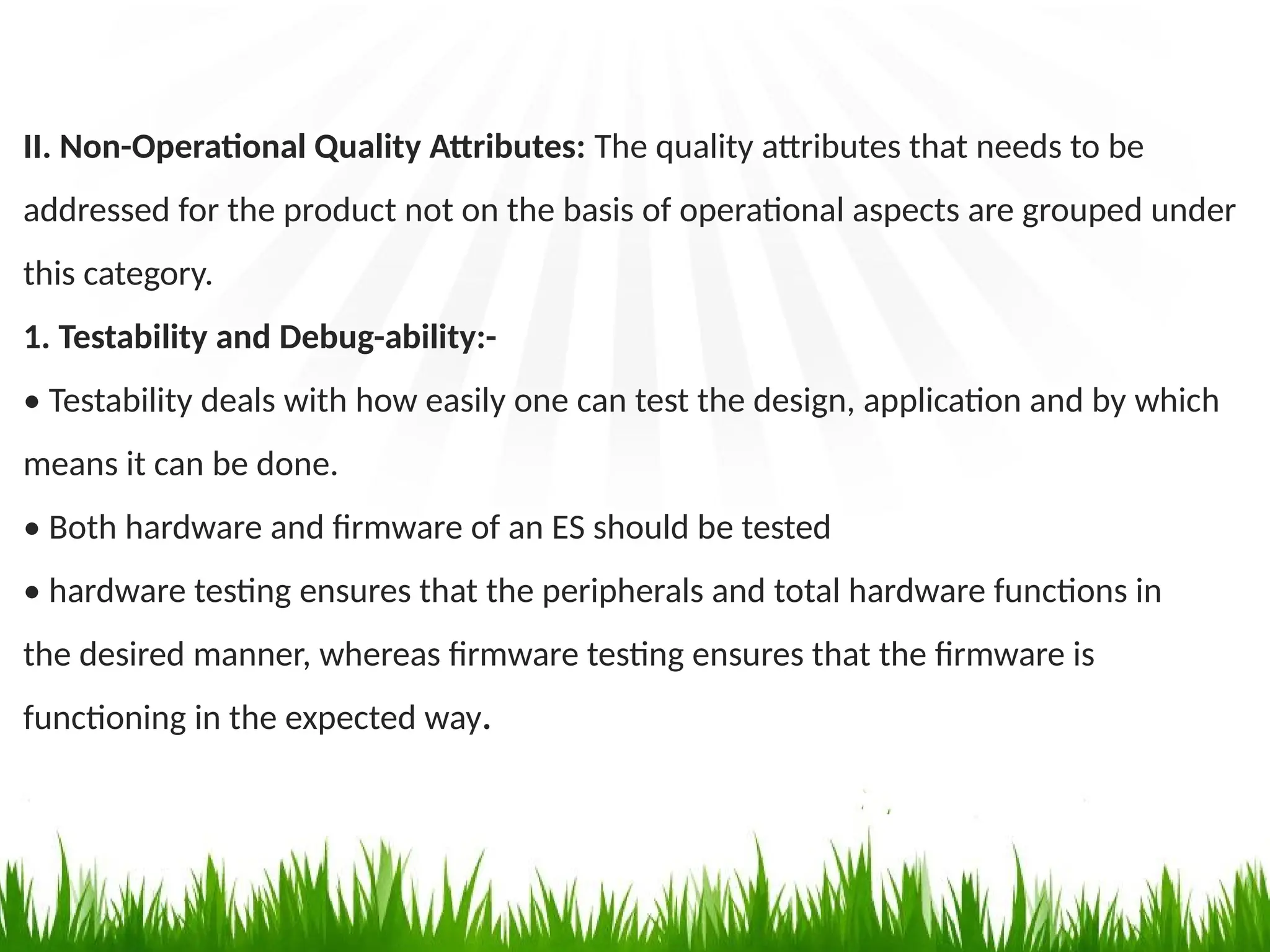 II. Non-Operational Quality Attributes: The quality attributes that needs to be
addressed for the product not on the basis of operational aspects are grouped under
this category.
1. Testability and Debug-ability:-
• Testability deals with how easily one can test the design, application and by which
means it can be done.
• Both hardware and firmware of an ES should be tested
• hardware testing ensures that the peripherals and total hardware functions in
the desired manner, whereas firmware testing ensures that the firmware is
functioning in the expected way.
 