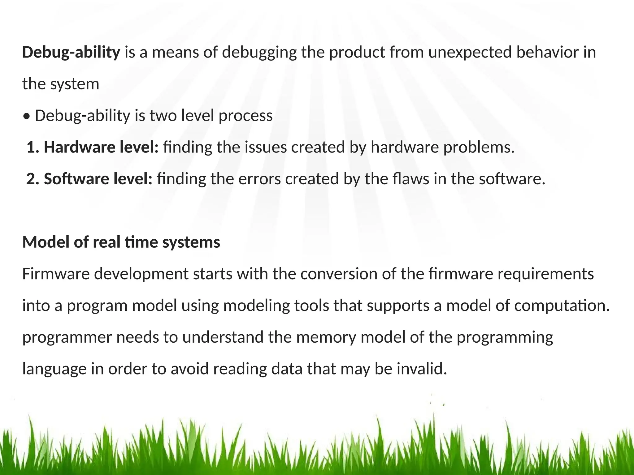 Debug-ability is a means of debugging the product from unexpected behavior in
the system
• Debug-ability is two level process
1. Hardware level: finding the issues created by hardware problems.
2. Software level: finding the errors created by the flaws in the software.
Model of real time systems
Firmware development starts with the conversion of the firmware requirements
into a program model using modeling tools that supports a model of computation.
programmer needs to understand the memory model of the programming
language in order to avoid reading data that may be invalid.
 