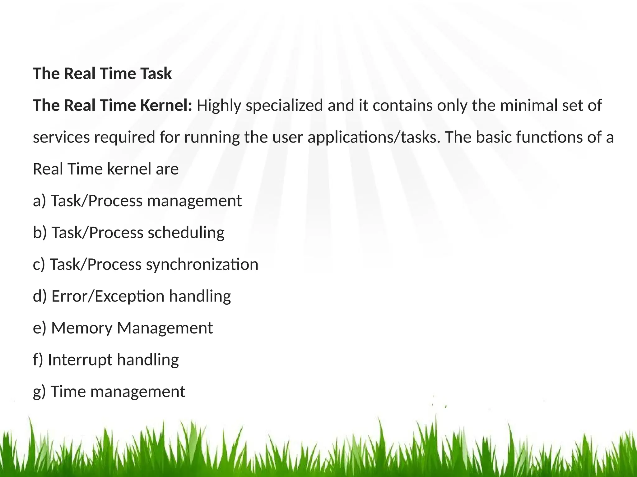 The Real Time Task
The Real Time Kernel: Highly specialized and it contains only the minimal set of
services required for running the user applications/tasks. The basic functions of a
Real Time kernel are
a) Task/Process management
b) Task/Process scheduling
c) Task/Process synchronization
d) Error/Exception handling
e) Memory Management
f) Interrupt handling
g) Time management
 