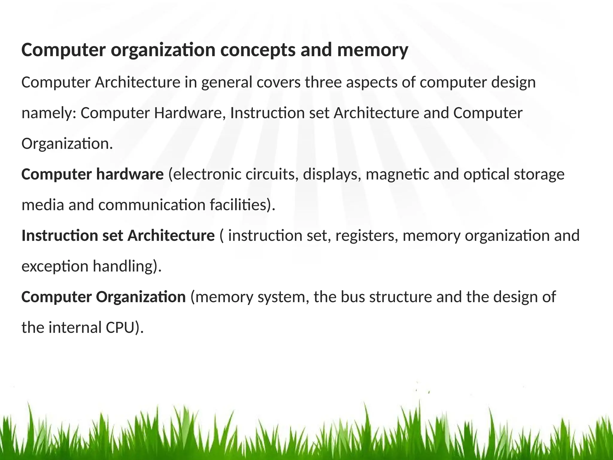 Computer organization concepts and memory
Computer Architecture in general covers three aspects of computer design
namely: Computer Hardware, Instruction set Architecture and Computer
Organization.
Computer hardware (electronic circuits, displays, magnetic and optical storage
media and communication facilities).
Instruction set Architecture ( instruction set, registers, memory organization and
exception handling).
Computer Organization (memory system, the bus structure and the design of
the internal CPU).
 