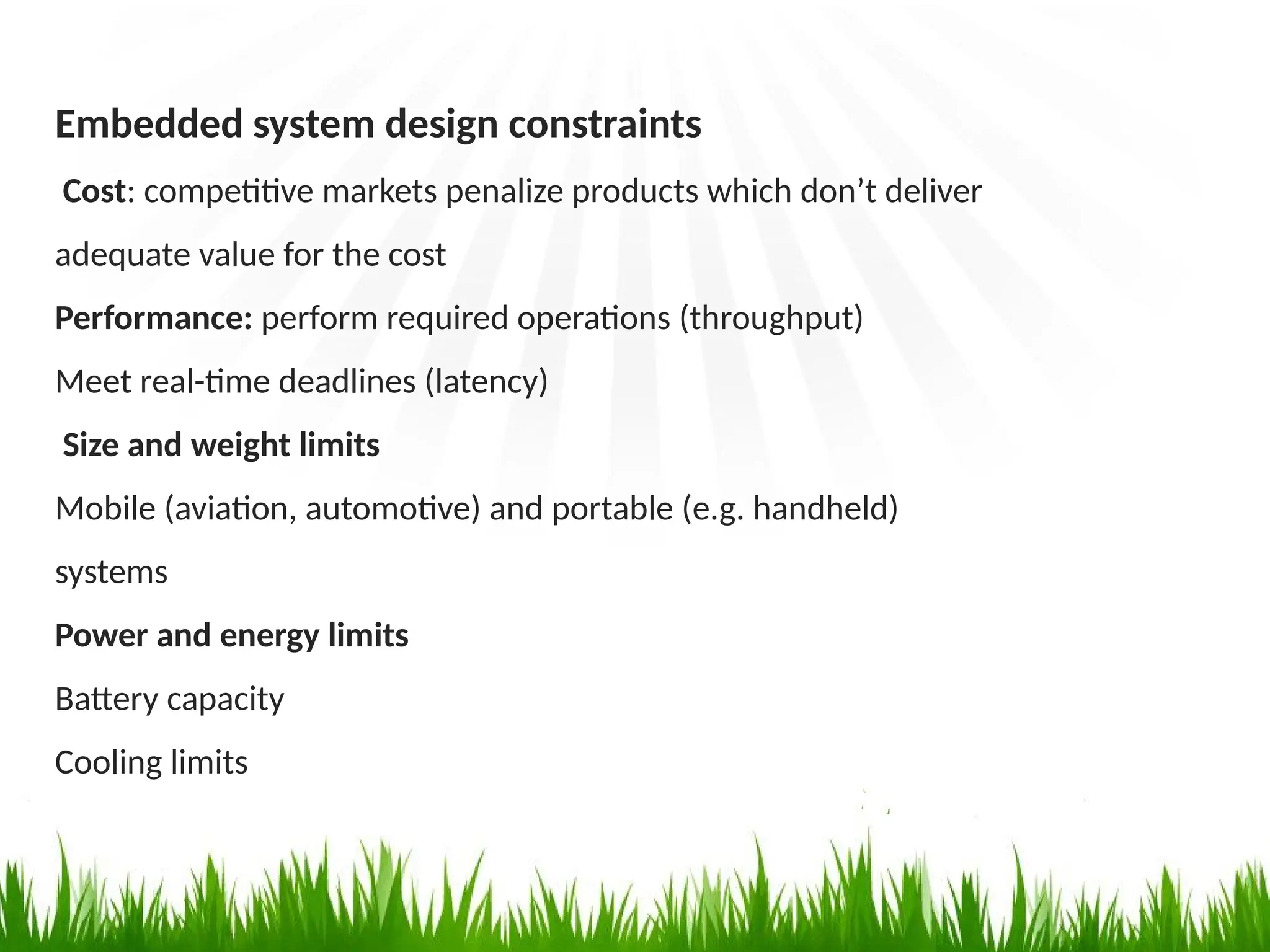 Embedded system design constraints
Cost: competitive markets penalize products which don’t deliver
adequate value for the cost
Performance: perform required operations (throughput)
Meet real-time deadlines (latency)
Size and weight limits
Mobile (aviation, automotive) and portable (e.g. handheld)
systems
Power and energy limits
Battery capacity
Cooling limits
 