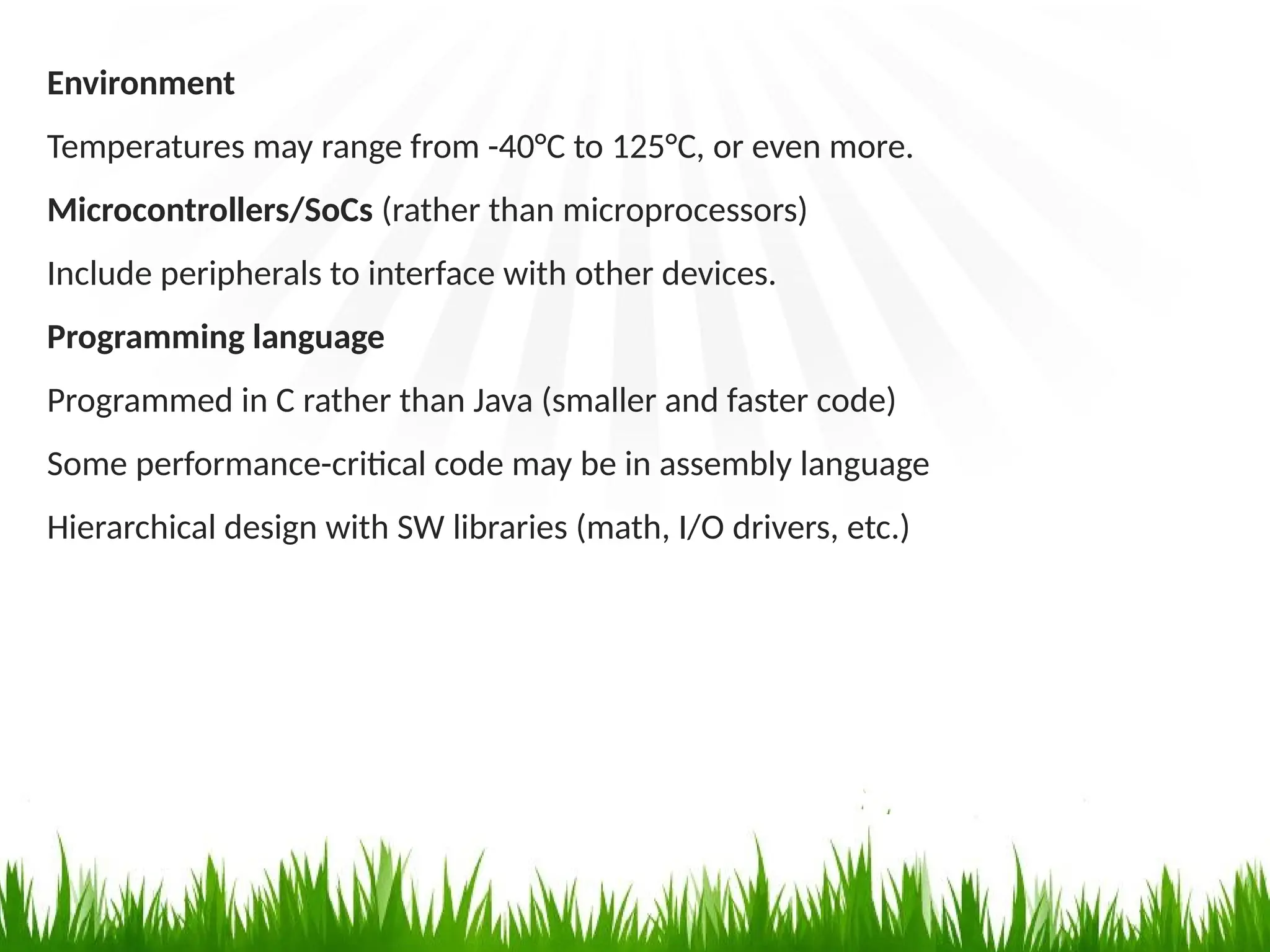 Environment
Temperatures may range from -40°C to 125°C, or even more.
Microcontrollers/SoCs (rather than microprocessors)
Include peripherals to interface with other devices.
Programming language
Programmed in C rather than Java (smaller and faster code)
Some performance-critical code may be in assembly language
Hierarchical design with SW libraries (math, I/O drivers, etc.)
 