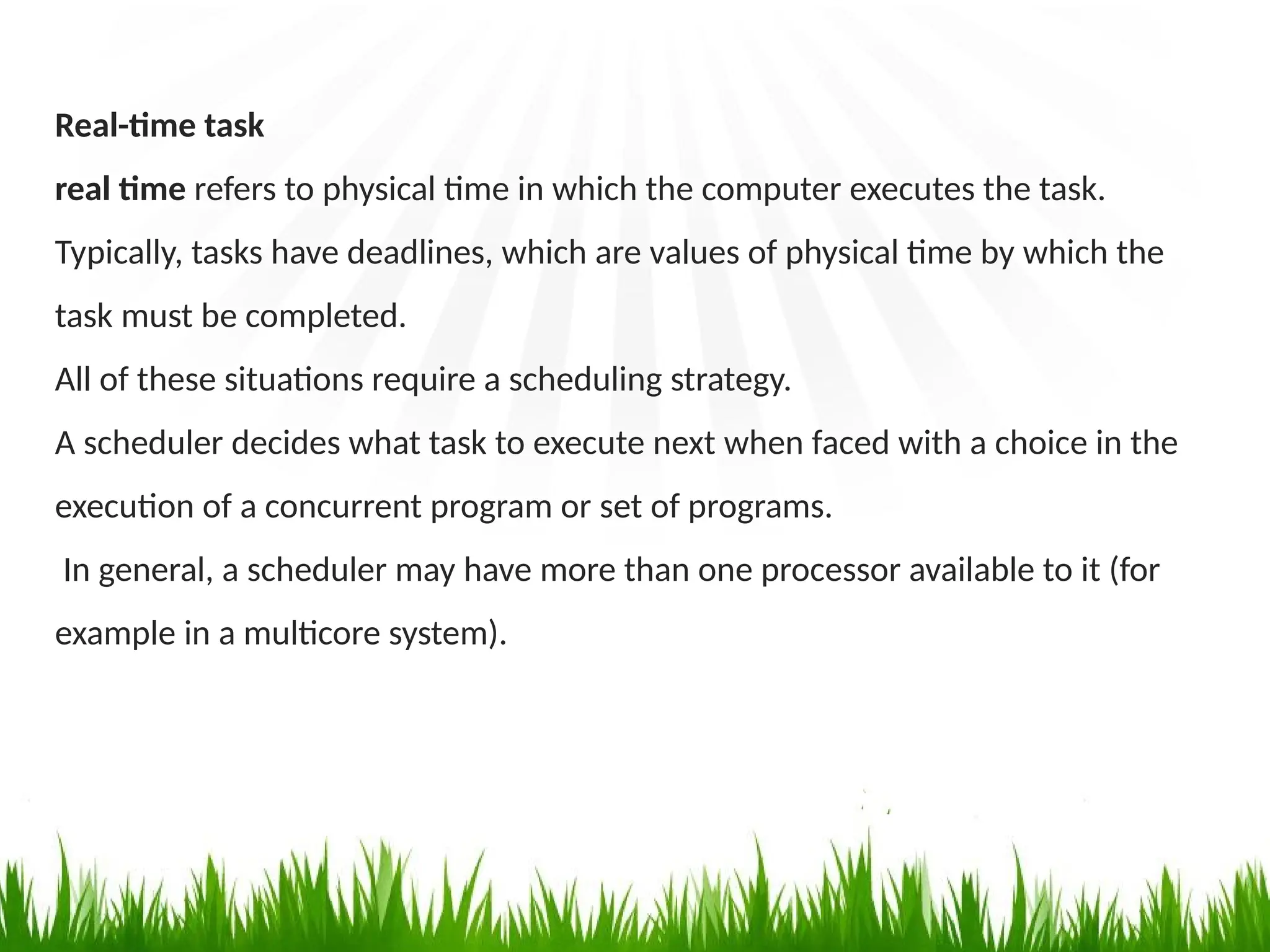 Real-time task
real time refers to physical time in which the computer executes the task.
Typically, tasks have deadlines, which are values of physical time by which the
task must be completed.
All of these situations require a scheduling strategy.
A scheduler decides what task to execute next when faced with a choice in the
execution of a concurrent program or set of programs.
In general, a scheduler may have more than one processor available to it (for
example in a multicore system).
 
