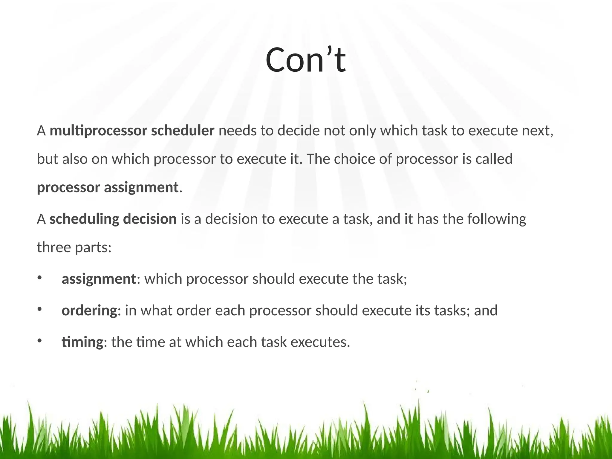 Con’t
A multiprocessor scheduler needs to decide not only which task to execute next,
but also on which processor to execute it. The choice of processor is called
processor assignment.
A scheduling decision is a decision to execute a task, and it has the following
three parts:
• assignment: which processor should execute the task;
• ordering: in what order each processor should execute its tasks; and
• timing: the time at which each task executes.
 