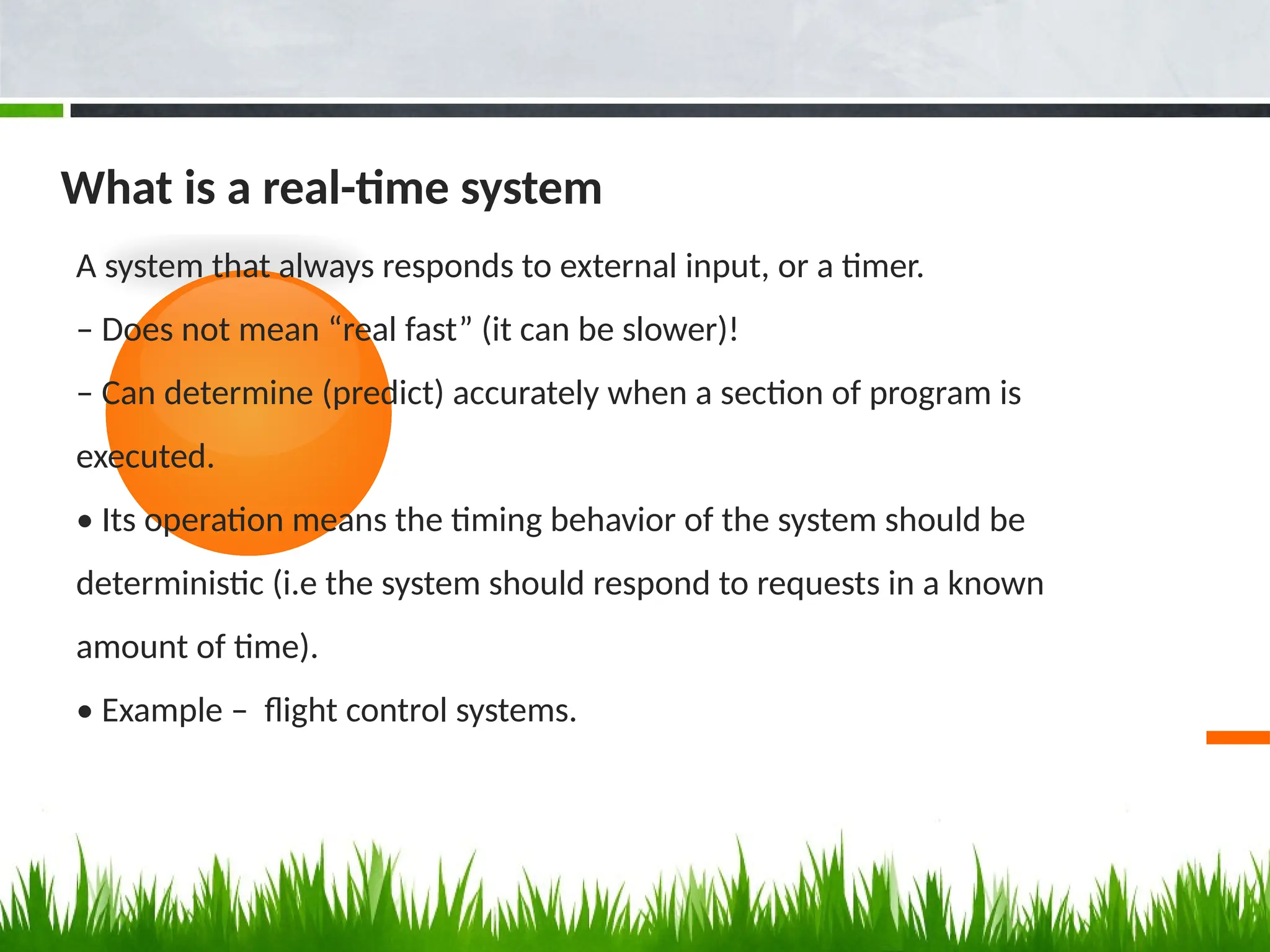 What is a real-time system
A system that always responds to external input, or a timer.
– Does not mean “real fast” (it can be slower)!
– Can determine (predict) accurately when a section of program is
executed.
• Its operation means the timing behavior of the system should be
deterministic (i.e the system should respond to requests in a known
amount of time).
• Example – flight control systems.
 